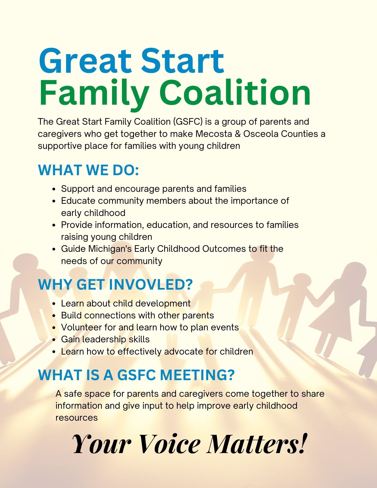 The Great Start Family Coalition is a group of parents and caregivers who get together to make Mecosta & Osceola Counties a supportive place for families with young children.What we do:Support and encourage parents and families Educate community members about the importance of early childhood Provide information, education, and resources to families raising young children Guide Michigan's Early Childhood Outcomes to fit the needs of our community Why get invovled? Learn about child development Build connections with other parents Volunteer for and learn how to plan events Gain leadership skills Learn how to effectively advocate for childrenWhat is a GSFC Meeting?  A safe space for parents and caregivers come together to share information and give input to help improve early childhood resources